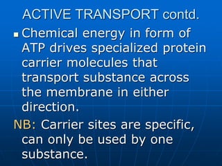 ACTIVE TRANSPORT contd.
 Chemical energy in form of
ATP drives specialized protein
carrier molecules that
transport substance across
the membrane in either
direction.
NB: Carrier sites are specific,
can only be used by one
substance.
 