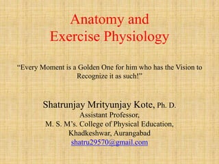 Anatomy and
Exercise Physiology
“Every Moment is a Golden One for him who has the Vision to
Recognize it as such!”
Shatrunjay Mrityunjay Kote, Ph. D.
Assistant Professor,
M. S. M’s. College of Physical Education,
Khadkeshwar, Aurangabad
shatru29570@gmail.com
 