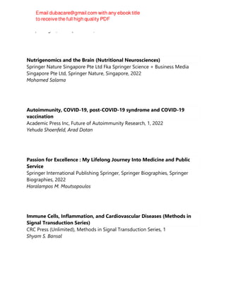 Gaafar Ragab, Luca Quartuccio, Hadi Goubran
Nutrigenomics and the Brain (Nutritional Neurosciences)
Springer Nature Singapore Pte Ltd Fka Springer Science + Business Media
Singapore Pte Ltd, Springer Nature, Singapore, 2022
Mohamed Salama
Autoimmunity, COVID-19, post-COVID-19 syndrome and COVID-19
vaccination
Academic Press Inc, Future of Autoimmunity Research, 1, 2022
Yehuda Shoenfeld, Arad Dotan
Passion for Excellence : My Lifelong Journey Into Medicine and Public
Service
Springer International Publishing Springer, Springer Biographies, Springer
Biographies, 2022
Haralampos M. Moutsopoulos
Immune Cells, Inflammation, and Cardiovascular Diseases (Methods in
Signal Transduction Series)
CRC Press (Unlimited), Methods in Signal Transduction Series, 1
Shyam S. Bansal
 