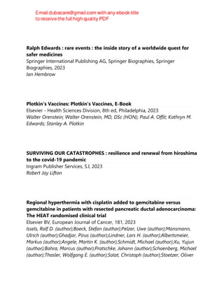 Ralph Edwards : rare events : the inside story of a worldwide quest for
safer medicines
Springer International Publishing AG, Springer Biographies, Springer
Biographies, 2023
Ian Hembrow
Plotkin's Vaccines: Plotkin's Vaccines, E-Book
Elsevier - Health Sciences Division, 8th ed, Philadelphia, 2023
Walter Orenstein; Walter Orenstein, MD, DSc (HON); Paul A. Offit; Kathryn M.
Edwards; Stanley A. Plotkin
SURVIVING OUR CATASTROPHES : resilience and renewal from hiroshima
to the covid-19 pandemic
Ingram Publisher Services, S.l, 2023
Robert Jay Lifton
Regional hyperthermia with cisplatin added to gemcitabine versus
gemcitabine in patients with resected pancreatic ductal adenocarcinoma:
The HEAT randomised clinical trial
Elsevier BV, European Journal of Cancer, 181, 2023
Issels, Rolf D. (author);Boeck, Stefan (author);Pelzer, Uwe (author);Mansmann,
Ulrich (author);Ghadjar, Pirus (author);Lindner, Lars H. (author);Albertsmeier,
Markus (author);Angele, Martin K. (author);Schmidt, Michael (author);Xu, Yujun
(author);Bahra, Marcus (author);Pratschke, Johann (author);Schoenberg, Michael
(author);Thasler, Wolfgang E. (author);Salat, Christoph (author);Stoetzer, Oliver
 