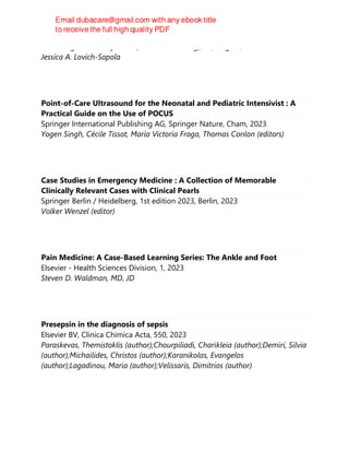 Cambridge University Press (Virtual Publishing), 2e, Aug 24, 2023
Jessica A. Lovich-Sapola
Point-of-Care Ultrasound for the Neonatal and Pediatric Intensivist : A
Practical Guide on the Use of POCUS
Springer International Publishing AG, Springer Nature, Cham, 2023
Yogen Singh, Cécile Tissot, María Victoria Fraga, Thomas Conlon (editors)
Case Studies in Emergency Medicine : A Collection of Memorable
Clinically Relevant Cases with Clinical Pearls
Springer Berlin / Heidelberg, 1st edition 2023, Berlin, 2023
Volker Wenzel (editor)
Pain Medicine: A Case-Based Learning Series: The Ankle and Foot
Elsevier - Health Sciences Division, 1, 2023
Steven D. Waldman, MD, JD
Presepsin in the diagnosis of sepsis
Elsevier BV, Clinica Chimica Acta, 550, 2023
Paraskevas, Themistoklis (author);Chourpiliadi, Charikleia (author);Demiri, Silvia
(author);Michailides, Christos (author);Karanikolas, Evangelos
(author);Lagadinou, Maria (author);Velissaris, Dimitrios (author)
 