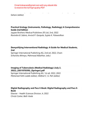 Hatem Alkadhi (editor), André Euler (editor), David Maintz (editor), Dushyant
Sahani (editor)
Practical Urology (Instruments, Pathology, Radiology) A Comprehensive
Guide 2nd Edition
Jaypee Brothers Medical Publishers [P] Ltd, 2nd, 2022
Ravindra B. Sabnis, Arvind P. Ganpule, Sujata K. Patwardhan
Demystifying Interventional Radiology: A Guide for Medical Students,
2nd
Springer International Publishing AG, 2nd ed. 2022, Cham
Sriharsha Athreya, Mahmood Albahhar, (eds.)
Imaging of Tuberculosis (Medical Radiology) (July 2,
2022)_(3031070399)_(Springer).pdf
Springer International Publishing AG, 1st ed. 2022, 2022
Mohamed Fethi Ladeb (editor), Wilfred C. G. Peh (editor)
Digital Radiography and Pacs E-Book: Digital Radiography and Pacs E-
Book
Elsevier - Health Sciences Division, 4, 2022
Christi Carter; Beth Veale
 