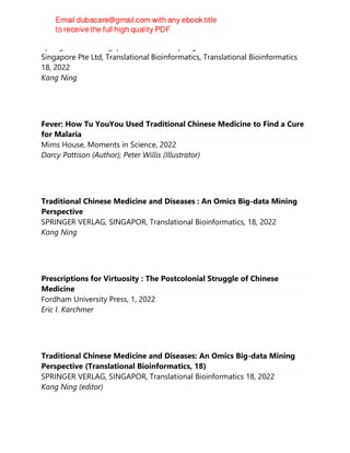 Springer Nature Singapore Pte Ltd Fka Springer Science + Business Media
Singapore Pte Ltd, Translational Bioinformatics, Translational Bioinformatics
18, 2022
Kang Ning
Fever: How Tu YouYou Used Traditional Chinese Medicine to Find a Cure
for Malaria
Mims House, Moments in Science, 2022
Darcy Pattison (Author); Peter Willis (Illustrator)
Traditional Chinese Medicine and Diseases : An Omics Big-data Mining
Perspective
SPRINGER VERLAG, SINGAPOR, Translational Bioinformatics, 18, 2022
Kang Ning
Prescriptions for Virtuosity : The Postcolonial Struggle of Chinese
Medicine
Fordham University Press, 1, 2022
Eric I. Karchmer
Traditional Chinese Medicine and Diseases: An Omics Big-data Mining
Perspective (Translational Bioinformatics, 18)
SPRINGER VERLAG, SINGAPOR, Translational Bioinformatics 18, 2022
Kang Ning (editor)
 