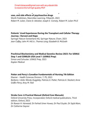 Julien's primer of drug action : a comprehensive guide to the actions,
uses, and side effects of psychoactive drugs
Worth Publishers, Macmillan Learning, Fifteenth, 2023
Robert M. Julien, Claire D. Advokat, Joseph E. Comaty, Robert M. Julien Ph.D
Patients’ Lived Experiences During the Transplant and Cellular Therapy
Journey : Harvest and Hope
Springer Nature Switzerland AG, Springer Nature, Cham, 2023
Jean Coffey; John M. Hill Jr.; Thomas Long; Elizabeth B. McGrath
Preclinical Biochemistry and Medical Genetics Review 2023: For USMLE
Step 1 and COMLEX-USA Level 1 (USMLE Prep)
Simon and Schuster, USMLE Prep, 2023
Kaplan Medical
Potter and Perry's Canadian Fundamentals of Nursing 7th Edition
Elsevier - Health Sciences Division, 7, PS, 2023
Barbara J. Astle; Wendy Duggleby; Patricia A. Potter; Patricia A. Stockert; Anne
Griffin Perry; Amy M. Hall
Stroke Care: A Practical Manual (Oxford Care Manuals)
Oxford University Press, Incorporated, Oxford medical publications, Third
edition, Oxford, 2023
Dr Rowan H. Harwood, Dr Farhad Umer Huwez, Dr Paul Guyler, Dr Sajid Alam,
Dr Catherine Gaynor
 