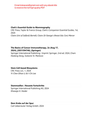 Clark's Essential Guide to Mammography
CRC Press; Taylor & Francis Group, Clark's Companion Essential Guides, 1st,
2024
Claire (Uni of Salford) Borrelli; Claire (St George's Breast Edu Cen) Mercer
The Basics of Cancer Immunotherapy, 2e (Aug 17,
2024)_(3031594746)_(Springer)
Springer International Publishing : Imprint: Springer, 2nd ed. 2024, Cham
Haidong Dong, Svetomir N. Markovic
Stem Cell-based Biosystems
CRC Press LLC, 1, 2024
Yi-Chen Ethan Li & I-Chi Lee
Stammzellen : Neueste Fortschritte
Springer International Publishing AG, 2024
Khawaja H. Haider
Dem Krebs auf der Spur
Carl Ueberreuter Verlag GmbH, 2024
 