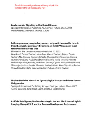 Rahul P. Kotian, Prakashini Koteshwar
Cardiovascular Signaling in Health and Disease
Springer International Publishing AG, Springer Nature, Cham, 2022
Narasimham L. Parinandi, Thomas J. Hund
Balloon pulmonary angioplasty versus riociguat in inoperable chronic
thromboembolic pulmonary hypertension (MR BPA): an open-label,
randomised controlled trial
Elsevier BV, The Lancet Respiratory Medicine, 10, 2022
Kawakami, Takashi (author);Matsubara, Hiromi (author);Shinke, Toshiro
(author);Abe, Kohtaro (author);Kohsaka, Shun (author);Hosokawa, Kazuya
(author);Taniguchi, Yu (author);Shimokawahara, Hiroto (author);Yamada,
Yoshitake (author);Kataoka, Masaharu (author);Ogawa, Aiko (author);Murata,
Mitsushige (author);Jinzaki, Masahiro (author);Hirata, Kenichi (author);Tsutsui,
Hiroyuki (author);Sato, Yasunori (author);Fukuda, Keiichi (author)
Nuclear Medicine Manual on Gynaecological Cancers and Other Female
Malignancies
Springer International Publishing Springer, Springer Nature, Cham, 2022
Angela Collarino, Sergi Vidal-Sicart, Renato A. Valdés Olmos
Artificial Intelligence/Machine Learning in Nuclear Medicine and Hybrid
Imaging: Using ANSI C and the Arduino Development Environment
 