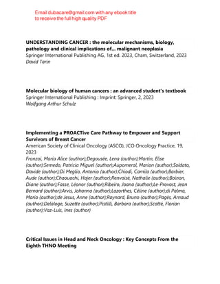 UNDERSTANDING CANCER : the molecular mechanisms, biology,
pathology and clinical implications of... malignant neoplasia
Springer International Publishing AG, 1st ed. 2023, Cham, Switzerland, 2023
David Tarin
Molecular biology of human cancers : an advanced student's textbook
Springer International Publishing : Imprint: Springer, 2, 2023
Wolfgang Arthur Schulz
Implementing a PROACTive Care Pathway to Empower and Support
Survivors of Breast Cancer
American Society of Clinical Oncology (ASCO), JCO Oncology Practice, 19,
2023
Franzoi, Maria Alice (author);Degousée, Lena (author);Martin, Elise
(author);Semedo, Patricia Miguel (author);Aupomerol, Marion (author);Soldato,
Davide (author);Di Meglio, Antonio (author);Chiodi, Camila (author);Barbier,
Aude (author);Chaouachi, Hajer (author);Renvoisé, Nathalie (author);Boinon,
Diane (author);Fasse, Léonor (author);Ribeiro, Joana (author);Le-Provost, Jean
Bernard (author);Arvis, Johanna (author);Lazorthes, Céline (author);di Palma,
Mario (author);de Jesus, Anne (author);Raynard, Bruno (author);Pagès, Arnaud
(author);Delaloge, Suzette (author);Pistilli, Barbara (author);Scotté, Florian
(author);Vaz-Luis, Ines (author)
Critical Issues in Head and Neck Oncology : Key Concepts From the
Eighth THNO Meeting
 