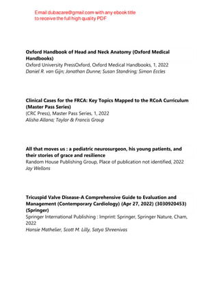 Oxford Handbook of Head and Neck Anatomy (Oxford Medical
Handbooks)
Oxford University PressOxford, Oxford Medical Handbooks, 1, 2022
Daniel R. van Gijn; Jonathan Dunne; Susan Standring; Simon Eccles
Clinical Cases for the FRCA: Key Topics Mapped to the RCoA Curriculum
(Master Pass Series)
(CRC Press), Master Pass Series, 1, 2022
Alisha Allana; Taylor & Francis Group
All that moves us : a pediatric neurosurgeon, his young patients, and
their stories of grace and resilience
Random House Publishing Group, Place of publication not identified, 2022
Jay Wellons
Tricuspid Valve Disease-A Comprehensive Guide to Evaluation and
Management (Contemporary Cardiology) (Apr 27, 2022) (3030920453)
(Springer)
Springer International Publishing : Imprint: Springer, Springer Nature, Cham,
2022
Hansie Mathelier, Scott M. Lilly, Satya Shreenivas
 