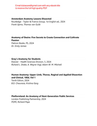 Amsterdam Anatomy Lessons Dissected
Routledge - Taylor & Francis Group, 1st English ed., 2024
Frank IJpma, Thomas van Gulik
Anatomy of Desire: Five Secrets to Create Connection and Cultivate
Passion
Flatiron Books, PS, 2024
Dr. Emily Jamea
Gray's Anatomy for Students
Elsevier - Health Sciences Division, 5, 2024
Richard L. Drake, A. Wayne Vogl, Adam W. M. Mitchell
Human Anatomy: Upper Limb, Thorax, Reginal and Applied Dissection
and Clinical, 10Ed, Vol 1
Tenth Edtion, 2024
B.D. Chaurasia, Krishna Garg
Platformland: An Anatomy of Next-Generation Public Services
London Publishing Partnership, 2024
POPE, Richard Pope
 