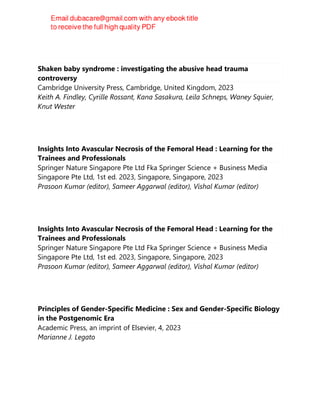 Shaken baby syndrome : investigating the abusive head trauma
controversy
Cambridge University Press, Cambridge, United Kingdom, 2023
Keith A. Findley, Cyrille Rossant, Kana Sasakura, Leila Schneps, Waney Squier,
Knut Wester
Insights Into Avascular Necrosis of the Femoral Head : Learning for the
Trainees and Professionals
Springer Nature Singapore Pte Ltd Fka Springer Science + Business Media
Singapore Pte Ltd, 1st ed. 2023, Singapore, Singapore, 2023
Prasoon Kumar (editor), Sameer Aggarwal (editor), Vishal Kumar (editor)
Insights Into Avascular Necrosis of the Femoral Head : Learning for the
Trainees and Professionals
Springer Nature Singapore Pte Ltd Fka Springer Science + Business Media
Singapore Pte Ltd, 1st ed. 2023, Singapore, Singapore, 2023
Prasoon Kumar (editor), Sameer Aggarwal (editor), Vishal Kumar (editor)
Principles of Gender-Specific Medicine : Sex and Gender-Specific Biology
in the Postgenomic Era
Academic Press, an imprint of Elsevier, 4, 2023
Marianne J. Legato
 