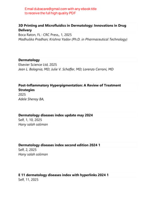 3D Printing and Microfluidics in Dermatology: Innovations in Drug
Delivery
Boca Raton, FL : CRC Press,, 1, 2025
Madhulika Pradhan; Krishna Yadav (Ph.D. in Pharmaceutical Technology)
Dermatology
Elsevier Science Ltd, 2025
Jean L. Bolognia, MD; Julie V. Schaffer, MD; Lorenzo Cerroni, MD
Post-Inflammatory Hyperpigmentation: A Review of Treatment
Strategies
2025
Adele Shenoy BA,
Dermatology diseases index update may 2024
Self, 1, 10, 2025
Hany salah soliman
Dermatology diseases index second edition 2024 1
Self, 2, 2025
Hany salah soliman
E 11 dermatology diseases index with hyperlinks 2024 1
Self, 11, 2025
 
