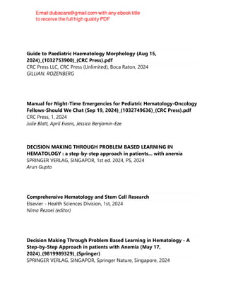 Guide to Paediatric Haematology Morphology (Aug 15,
2024)_(1032753900)_(CRC Press).pdf
CRC Press LLC, CRC Press (Unlimited), Boca Raton, 2024
GILLIAN. ROZENBERG
Manual for Night-Time Emergencies for Pediatric Hematology-Oncology
Fellows-Should We Chat (Sep 19, 2024)_(1032749636)_(CRC Press).pdf
CRC Press, 1, 2024
Julie Blatt, April Evans, Jessica Benjamin-Eze
DECISION MAKING THROUGH PROBLEM BASED LEARNING IN
HEMATOLOGY : a step-by-step approach in patients... with anemia
SPRINGER VERLAG, SINGAPOR, 1st ed. 2024, PS, 2024
Arun Gupta
Comprehensive Hematology and Stem Cell Research
Elsevier - Health Sciences Division, 1st, 2024
Nima Rezaei (editor)
Decision Making Through Problem Based Learning in Hematology - A
Step-by-Step Approach in patients with Anemia (May 17,
2024)_(9819989329)_(Springer)
SPRINGER VERLAG, SINGAPOR, Springer Nature, Singapore, 2024
 