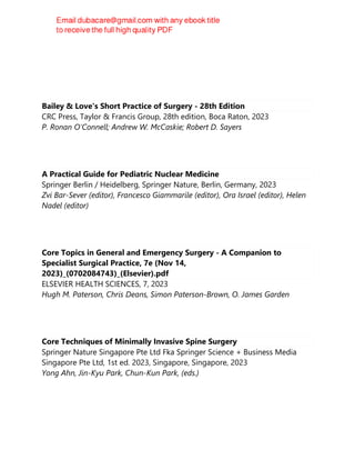 Bailey & Love's Short Practice of Surgery - 28th Edition
CRC Press, Taylor & Francis Group, 28th edition, Boca Raton, 2023
P. Ronan O'Connell; Andrew W. McCaskie; Robert D. Sayers
A Practical Guide for Pediatric Nuclear Medicine
Springer Berlin / Heidelberg, Springer Nature, Berlin, Germany, 2023
Zvi Bar-Sever (editor), Francesco Giammarile (editor), Ora Israel (editor), Helen
Nadel (editor)
Core Topics in General and Emergency Surgery - A Companion to
Specialist Surgical Practice, 7e (Nov 14,
2023)_(0702084743)_(Elsevier).pdf
ELSEVIER HEALTH SCIENCES, 7, 2023
Hugh M. Paterson, Chris Deans, Simon Paterson-Brown, O. James Garden
Core Techniques of Minimally Invasive Spine Surgery
Springer Nature Singapore Pte Ltd Fka Springer Science + Business Media
Singapore Pte Ltd, 1st ed. 2023, Singapore, Singapore, 2023
Yong Ahn, Jin-Kyu Park, Chun-Kun Park, (eds.)
 