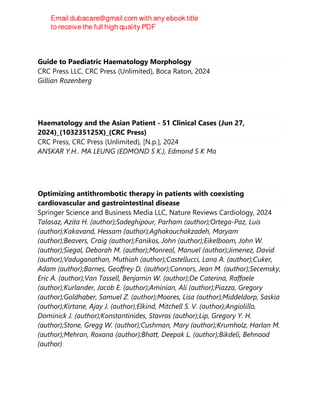 Guide to Paediatric Haematology Morphology
CRC Press LLC, CRC Press (Unlimited), Boca Raton, 2024
Gillian Rozenberg
Haematology and the Asian Patient - 51 Clinical Cases (Jun 27,
2024)_(103235125X)_(CRC Press)
CRC Press, CRC Press (Unlimited), [N.p.], 2024
ANSKAR Y.H.. MA LEUNG (EDMOND S K.), Edmond S K Ma
Optimizing antithrombotic therapy in patients with coexisting
cardiovascular and gastrointestinal disease
Springer Science and Business Media LLC, Nature Reviews Cardiology, 2024
Talasaz, Azita H. (author);Sadeghipour, Parham (author);Ortega-Paz, Luis
(author);Kakavand, Hessam (author);Aghakouchakzadeh, Maryam
(author);Beavers, Craig (author);Fanikos, John (author);Eikelboom, John W.
(author);Siegal, Deborah M. (author);Monreal, Manuel (author);Jimenez, David
(author);Vaduganathan, Muthiah (author);Castellucci, Lana A. (author);Cuker,
Adam (author);Barnes, Geoffrey D. (author);Connors, Jean M. (author);Secemsky,
Eric A. (author);Van Tassell, Benjamin W. (author);De Caterina, Raffaele
(author);Kurlander, Jacob E. (author);Aminian, Ali (author);Piazza, Gregory
(author);Goldhaber, Samuel Z. (author);Moores, Lisa (author);Middeldorp, Saskia
(author);Kirtane, Ajay J. (author);Elkind, Mitchell S. V. (author);Angiolillo,
Dominick J. (author);Konstantinides, Stavros (author);Lip, Gregory Y. H.
(author);Stone, Gregg W. (author);Cushman, Mary (author);Krumholz, Harlan M.
(author);Mehran, Roxana (author);Bhatt, Deepak L. (author);Bikdeli, Behnood
(author)
 