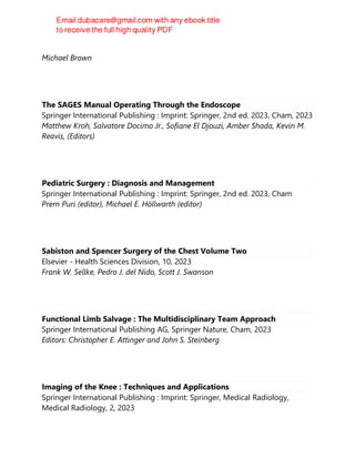 2023
Michael Brown
The SAGES Manual Operating Through the Endoscope
Springer International Publishing : Imprint: Springer, 2nd ed. 2023, Cham, 2023
Matthew Kroh, Salvatore Docimo Jr., Sofiane El Djouzi, Amber Shada, Kevin M.
Reavis, (Editors)
Pediatric Surgery : Diagnosis and Management
Springer International Publishing : Imprint: Springer, 2nd ed. 2023, Cham
Prem Puri (editor), Michael E. Höllwarth (editor)
Sabiston and Spencer Surgery of the Chest Volume Two
Elsevier - Health Sciences Division, 10, 2023
Frank W. Sellke, Pedro J. del Nido, Scott J. Swanson
Functional Limb Salvage : The Multidisciplinary Team Approach
Springer International Publishing AG, Springer Nature, Cham, 2023
Editors: Christopher E. Attinger and John S. Steinberg
Imaging of the Knee : Techniques and Applications
Springer International Publishing : Imprint: Springer, Medical Radiology,
Medical Radiology, 2, 2023
 