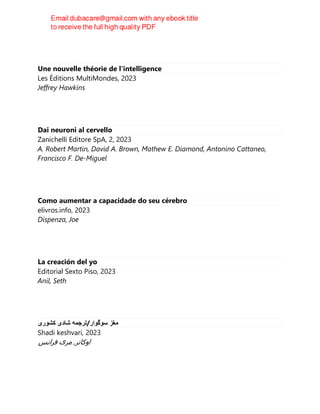 Une nouvelle théorie de l'intelligence
Les Éditions MultiMondes, 2023
Jeffrey Hawkins
Dai neuroni al cervello
Zanichelli Editore SpA, 2, 2023
A. Robert Martin, David A. Brown, Mathew E. Diamond, Antonino Cattaneo,
Francisco F. De-Miguel
Como aumentar a capacidade do seu cérebro
elivros.info, 2023
Dispenza, Joe
La creación del yo
Editorial Sexto Piso, 2023
Anil, Seth
‫ﻣﻐﺯ‬
‫ﺳﻭﮔﻭﺍﺭ‬
/
‫ﺗﺭﺟﻣﻪ‬
‫ﺷﺎﺩی‬
‫ﮐﺷﻭﺭی‬
Shadi keshvari, 2023
‫ﺍﻭﮐﺎﻧﺮ‬
,
‫ﻣﺮی‬
‫ﻓﺮﺍﻧﺲ‬
 