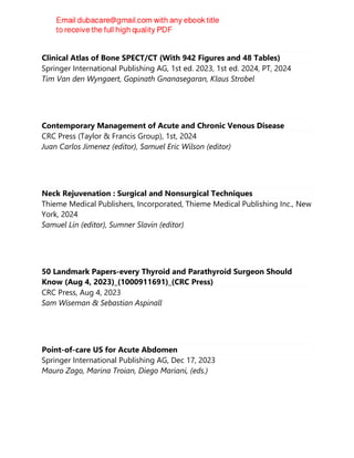 Clinical Atlas of Bone SPECT/CT (With 942 Figures and 48 Tables)
Springer International Publishing AG, 1st ed. 2023, 1st ed. 2024, PT, 2024
Tim Van den Wyngaert, Gopinath Gnanasegaran, Klaus Strobel
Contemporary Management of Acute and Chronic Venous Disease
CRC Press (Taylor & Francis Group), 1st, 2024
Juan Carlos Jimenez (editor), Samuel Eric Wilson (editor)
Neck Rejuvenation : Surgical and Nonsurgical Techniques
Thieme Medical Publishers, Incorporated, Thieme Medical Publishing Inc., New
York, 2024
Samuel Lin (editor), Sumner Slavin (editor)
50 Landmark Papers-every Thyroid and Parathyroid Surgeon Should
Know (Aug 4, 2023)_(1000911691)_(CRC Press)
CRC Press, Aug 4, 2023
Sam Wiseman & Sebastian Aspinall
Point-of-care US for Acute Abdomen
Springer International Publishing AG, Dec 17, 2023
Mauro Zago, Marina Troian, Diego Mariani, (eds.)
 