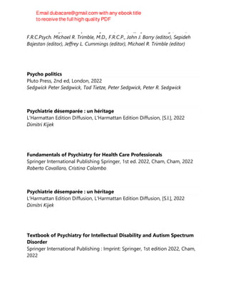 M.D. John Barry, Ph.D. Sepideh Bajestan , M.D., Jeffrey L. Cummings, M.D.,,
F.R.C.Psych. Michael R. Trimble, M.D., F.R.C.P., John J. Barry (editor), Sepideh
Bajestan (editor), Jeffrey L. Cummings (editor), Michael R. Trimble (editor)
Psycho politics
Pluto Press, 2nd ed, London, 2022
Sedgwick Peter Sedgwick, Tad Tietze, Peter Sedgwick, Peter R. Sedgwick
Psychiatrie désemparée : un héritage
L'Harmattan Edition Diffusion, L'Harmattan Edition Diffusion, [S.l.], 2022
Dimitri Kijek
Fundamentals of Psychiatry for Health Care Professionals
Springer International Publishing Springer, 1st ed. 2022, Cham, Cham, 2022
Roberto Cavallaro, Cristina Colombo
Psychiatrie désemparée : un héritage
L'Harmattan Edition Diffusion, L'Harmattan Edition Diffusion, [S.l.], 2022
Dimitri Kijek
Textbook of Psychiatry for Intellectual Disability and Autism Spectrum
Disorder
Springer International Publishing : Imprint: Springer, 1st edition 2022, Cham,
2022
 