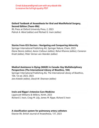 Oxford Textbook of Anaesthesia for Oral and Maxillofacial Surgery,
Second Edition [Team-IRA]
IRL Press at Oxford University Press, 2, 2023
Patrick A. Ward (editor) and Michael G. Irwin (editor)
Stories From ICU Doctors : Navigating and Conquering Adversity
Springer International Publishing AG, Springer Nature, Cham, 2023
Diane Dennis (editor), Aaron Calhoun (editor), Rahul Khanna (editor), Cameron
Knott (editor), Peter Vernon van Heerden (editor)
Medical Assistance in Dying (MAID) in Canada: Key Multidisciplinary
Perspectives (The International Library of Bioethics, 104)
Springer International Publishing AG, The International Library of Bioethics,
104, 1st ed. 2023, 2023
Jaro Kotalik (editor), David W. Shannon (editor)
Irwin and Rippe's Intensive Care Medicine
Lippincott Williams & Wilkins, Ninth, 2023
Richard S. Irwin, Craig M. Lilly, James M. Rippe, Richard S Irwin
A classification system for pulmonary artery catheters
Elsevier BV, British Journal of Anaesthesia, 131, 2023
 