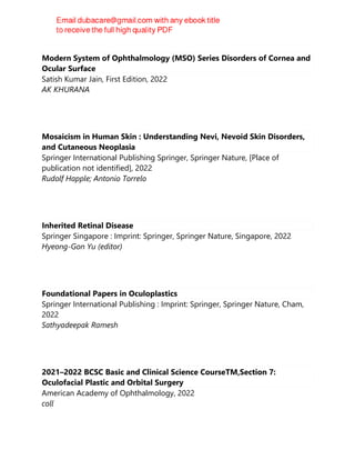 Modern System of Ophthalmology (MSO) Series Disorders of Cornea and
Ocular Surface
Satish Kumar Jain, First Edition, 2022
AK KHURANA
Mosaicism in Human Skin : Understanding Nevi, Nevoid Skin Disorders,
and Cutaneous Neoplasia
Springer International Publishing Springer, Springer Nature, [Place of
publication not identified], 2022
Rudolf Happle; Antonio Torrelo
Inherited Retinal Disease
Springer Singapore : Imprint: Springer, Springer Nature, Singapore, 2022
Hyeong-Gon Yu (editor)
Foundational Papers in Oculoplastics
Springer International Publishing : Imprint: Springer, Springer Nature, Cham,
2022
Sathyadeepak Ramesh
2021–2022 BCSC Basic and Clinical Science CourseTM,Section 7:
Oculofacial Plastic and Orbital Surgery
American Academy of Ophthalmology, 2022
coll
 