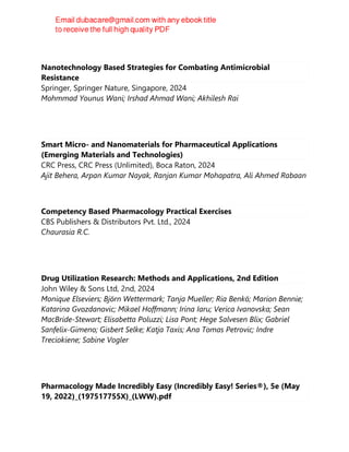Nanotechnology Based Strategies for Combating Antimicrobial
Resistance
Springer, Springer Nature, Singapore, 2024
Mohmmad Younus Wani; Irshad Ahmad Wani; Akhilesh Rai
Smart Micro- and Nanomaterials for Pharmaceutical Applications
(Emerging Materials and Technologies)
CRC Press, CRC Press (Unlimited), Boca Raton, 2024
Ajit Behera, Arpan Kumar Nayak, Ranjan Kumar Mohapatra, Ali Ahmed Rabaan
Competency Based Pharmacology Practical Exercises
CBS Publishers & Distributors Pvt. Ltd., 2024
Chaurasia R.C.
Drug Utilization Research: Methods and Applications, 2nd Edition
John Wiley & Sons Ltd, 2nd, 2024
Monique Elseviers; Björn Wettermark; Tanja Mueller; Ria Benkö; Marion Bennie;
Katarina Gvozdanovic; Mikael Hoffmann; Irina Iaru; Verica Ivanovska; Sean
MacBride-Stewart; Elisabetta Poluzzi; Lisa Pont; Hege Salvesen Blix; Gabriel
Sanfelix-Gimeno; Gisbert Selke; Katja Taxis; Ana Tomas Petrovic; Indre
Treciokiene; Sabine Vogler
Pharmacology Made Incredibly Easy (Incredibly Easy! Series®), 5e (May
19, 2022)_(197517755X)_(LWW).pdf
 