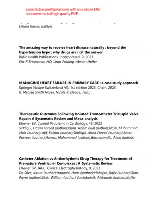 Springer Berlin / Heidelberg, Springer Nature, Berlin, Germany, 2023
Erhard Kaiser, [Editor]
The amazing way to reverse heart disease naturally : beyond the
hypertension hype : why drugs are not the answer
Basic Health Publications, Incorporated, 2, 2023
Eric R Braverman MD, Linus Pauling, Abram Hoffer
MANAGING HEART FAILURE IN PRIMARY CARE : a case study approach
Springer Nature Switzerland AG, 1st edition 2023, Cham, 2023
K. Melissa Smith Hayes, Nicole R. Dellise, (eds.)
Therapeutic Outcomes Following Isolated Transcatheter Tricuspid Valve
Repair: A Systematic Review and Meta-analysis
Elsevier BV, Current Problems in Cardiology, 48, 2023
Siddiqui, Hasan Fareed (author);Khan, Adam Bilal (author);Nasir, Muhammad
Moiz (author);Latif, Fakhar (author);Siddiqui, Aisha Fareed (author);Akhtar,
Parveen (author);Hamza, Mohammad (author);Barmanwalla, Alina (author)
Catheter Ablation vs Antiarrhythmic Drug Therapy for Treatment of
Premature Ventricular Complexes : A Systematic Review
Elsevier BV, JACC: Clinical Electrophysiology, 9, 2023
De Silva, Kasun (author);Haqqani, Haris (author);Mahajan, Rajiv (author);Qian,
Pierre (author);Chik, William (author);Voskoboinik, Aleksandr (author);Kistler,
 
