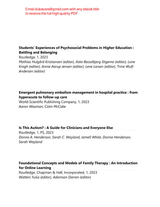 Students’ Experiences of Psychosocial Problems in Higher Education :
Battling and Belonging
Routledge, 1, 2023
Mathias Hulgård Kristiansen (editor), Aske Basselbjerg Stigemo (editor), Lone
Krogh (editor), Annie Aarup Jensen (editor), Lene Larsen (editor), Trine Wulf-
Andersen (editor)
Emergent pulmonary embolism management in hospital practice : from
hyperacute to follow-up care
World Scientific Publishing Company, 1, 2023
Aaron Waxman, Colm McCabe
Is This Autism? : A Guide for Clinicians and Everyone Else
Routledge, 1, PS, 2023
Donna A. Henderson, Sarah C. Wayland, Jamell White, Donna Henderson,
Sarah Wayland
Foundational Concepts and Models of Family Therapy : An Introduction
for Online Learning
Routledge, Chapman & Hall, Incorporated, 1, 2023
Watters Yulia (editor), Adamson Darren (editor)
 
