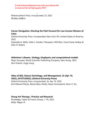 Screen addiction : a teen epidemic
ReferencePoint Press, Incorporated, S.l, 2022
Bradley Steffens
Cancer Navigation: Charting the Path Forward for Low Income Women of
Color
Oxford University Press, Incorporated, New York, NY, United States of America,
2022
Anjanette A. Wells, Vetta L. Sanders Thompson, Will Ross, Carol Camp Yeakey &
Sheri R. Notaro
Alzheimer's disease : biology, biophysics and computational models
Wspc (Europe), World Scientific Publishing Company, New Jersey, 2022
Don Kulasiri, Jingyi Liang
Atlas of EEG, Seizure Semiology, and Management, 3e (Apr 19,
2022)_(0197543022)_(Oxford University Press)
Oxford University Press, Incorporated, 3e, Apr 19, 2022
Karl Edward Misulis, Bassel Abou-Khalil, Hasan Sonmezturk, Kevin C. Ess
Group Art Therapy : Practice and Research
Routledge, Taylor & Francis Group, 1, PS, 2022
Robb, Megan A.
 
