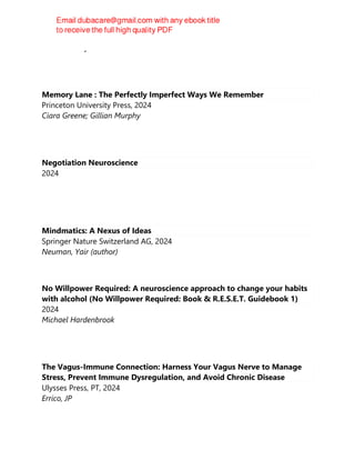 David Bentley Hart
Memory Lane : The Perfectly Imperfect Ways We Remember
Princeton University Press, 2024
Ciara Greene; Gillian Murphy
Negotiation Neuroscience
2024
Mindmatics: A Nexus of Ideas
Springer Nature Switzerland AG, 2024
Neuman, Yair (author)
No Willpower Required: A neuroscience approach to change your habits
with alcohol (No Willpower Required: Book & R.E.S.E.T. Guidebook 1)
2024
Michael Hardenbrook
The Vagus-Immune Connection: Harness Your Vagus Nerve to Manage
Stress, Prevent Immune Dysregulation, and Avoid Chronic Disease
Ulysses Press, PT, 2024
Errico, JP
 