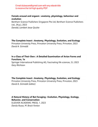 Female arousal and orgasm : anatomy, physiology, behaviour and
evolution
Bentham Science Publishers Singapore Pte Ltd, Bentham Science Publishers
Ltd., [N.p.], 2023
Donald, Lambert Jesse Quicke
The Complete Insect : Anatomy, Physiology, Evolution, and Ecology
Princeton University Press, Princeton University Press, Princeton, 2023
David A. Grimaldi
In a Class of Their Own : A Detailed Examination of Avian Forms and
Functions, 1e
Springer International Publishing AG, Fascinating life sciences, S.l, 2023
Gary Ritchison
The Complete Insect : Anatomy, Physiology, Evolution, and Ecology
Princeton University Press, Princeton University Press, Princeton, 2023
David A. Grimaldi (editor)
A Natural History of Bat Foraging : Evolution, Physiology, Ecology,
Behavior, and Conservation
ELSEVIER ACADEMIC PRESS, 1, 2023
Danilo Russo, M. Brock Fenton
 