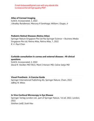 Atlas of Corneal Imaging
SLACK, Incorporated, 3, 2022
J Bradley Randleman; Marcony R Santhiago; William J Dupps, Jr
Pediatric Retinal Diseases (Retina Atlas)
Springer Nature Singapore Pte Ltd Fka Springer Science + Business Media
Singapore Pte Ltd, Retina Atlas, Retina Atlas, 1, 2022
R. V. Paul Chan
Curbside consultation in cornea and external diseases : 49 clinical
questions
SLACK, Incorporated, 2, 2022
David R. Hardten MD FACS, Mark S Hansen MD, Celine Satija MD
Visual Prosthesis : A Concise Guide
Springer International Publishing AG, Springer Nature, Cham, 2022
Jeffrey N. Weiss
In Vivo Confocal Microscopy in Eye Disease
Springer-Verlag London Ltd., part of Springer Nature, 1st ed. 2022, London,
2022
Golshan Latifi, Scott Hau
 