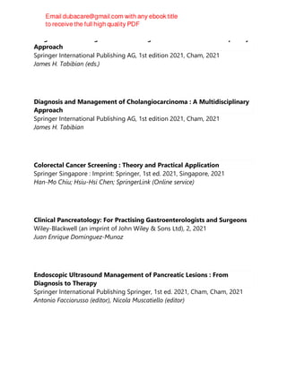 Diagnosis and Management of Cholangiocarcinoma : A Multidisciplinary
Approach
Springer International Publishing AG, 1st edition 2021, Cham, 2021
James H. Tabibian (eds.)
Diagnosis and Management of Cholangiocarcinoma : A Multidisciplinary
Approach
Springer International Publishing AG, 1st edition 2021, Cham, 2021
James H. Tabibian
Colorectal Cancer Screening : Theory and Practical Application
Springer Singapore : Imprint: Springer, 1st ed. 2021, Singapore, 2021
Han-Mo Chiu; Hsiu-Hsi Chen; SpringerLink (Online service)
Clinical Pancreatology: For Practising Gastroenterologists and Surgeons
Wiley-Blackwell (an imprint of John Wiley & Sons Ltd), 2, 2021
Juan Enrique Dominguez-Munoz
Endoscopic Ultrasound Management of Pancreatic Lesions : From
Diagnosis to Therapy
Springer International Publishing Springer, 1st ed. 2021, Cham, Cham, 2021
Antonio Facciorusso (editor), Nicola Muscatiello (editor)
 