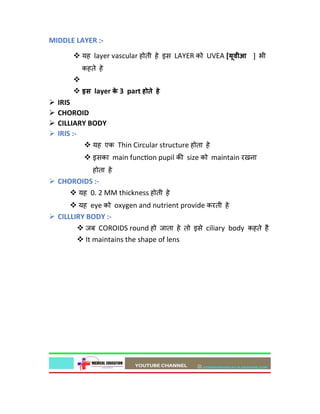 MIDDLE LAYER :-
 यह layer vascular होती हे इस LAYER को UVEA [यूवीआ ] भी
कहते हे

 इस layer क
े 3 part होते हे
 IRIS
 CHOROID
 CILLIARY BODY
 IRIS :-
 यह एक Thin Circular structure होता हे
 इसका main func on pupil क size को maintain रखना
होता हे
 CHOROIDS :-
 यह 0. 2 MM thickness होती हे
 यह eye को oxygen and nutrient provide करती हे
 CILLLIRY BODY :-
 जब COROIDS round हो जाता हे तो इसे ciliary body कहते है
 It maintains the shape of lens
 