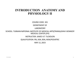INTRODUCTION ANATOMY AND
PHYSIOLOGY II
COURSE CODE: 301
DEPARTMENT OF
LABORATORY
SCHOOL: TUBMAN NATIONAL INSTITUTE OF MEDICAL ARTS(TNIMA)JOHN F.KENNEDY
MEDICAL CENTER (JFK)
INSTRUCTOR: JAMES V.T. TUCKOLON
QUALIFICATION: RN, ASN, BSN, MSN/PEDIATRIC
MAY 12,.2023
7/31/2023 1
 