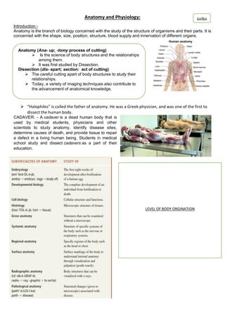 Anatomy and Physiology:
Introduction:-
Anatomy is the branch of biology concerned with the study of the structure of organisms and their parts. It is
concerned with the shape, size, position, structure, blood supply and innervation of different organs.
 “Halophiles” is called the father of anatomy. He was a Greek physician, and was one of the first to
dissect the human body.
CADAVER: - A cadaver is a dead human body that is
used by medical students, physicians and other
scientists to study anatomy, identify disease sites,
determine causes of death, and provide tissue to repair
a defect in a living human being. Students in medical
school study and dissect cadavers as a part of their
education.
Anatomy (Ana- up; -tomy process of cutting)
 Is the science of body structures and the relationships
among them.
 It was first studied by Dissection.
Dissection (dis- apart; section: act of cutting)
 The careful cutting apart of body structures to study their
relationships.
 Today, a variety of imaging techniques also contribute to
the advancement of anatomical knowledge.
LEVEL OF BODY ORGINATION
suku
 