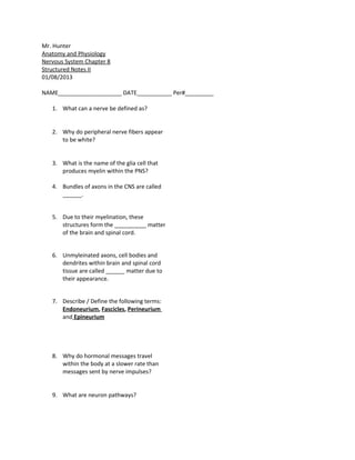 Mr. Hunter
Anatomy and Physiology
Nervous System Chapter 8
Structured Notes II
01/08/2013

NAME____________________ DATE___________ Per#_________

   1. What can a nerve be defined as?


   2. Why do peripheral nerve fibers appear
      to be white?


   3. What is the name of the glia cell that
      produces myelin within the PNS?

   4. Bundles of axons in the CNS are called
      ______.


   5. Due to their myelination, these
      structures form the __________ matter
      of the brain and spinal cord.


   6. Unmyleinated axons, cell bodies and
      dendrites within brain and spinal cord
      tissue are called ______ matter due to
      their appearance.


   7. Describe / Define the following terms:
      Endoneurium, Fascicles, Perineurium
      and Epineurium




   8. Why do hormonal messages travel
      within the body at a slower rate than
      messages sent by nerve impulses?


   9. What are neuron pathways?
 