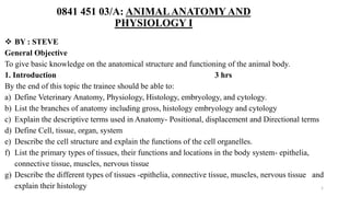 0841 451 03/A: ANIMALANATOMY AND
PHYSIOLOGY I
 BY : STEVE
General Objective
To give basic knowledge on the anatomical structure and functioning of the animal body.
1. Introduction 3 hrs
By the end of this topic the trainee should be able to:
a) Define Veterinary Anatomy, Physiology, Histology, embryology, and cytology.
b) List the branches of anatomy including gross, histology embryology and cytology
c) Explain the descriptive terms used in Anatomy- Positional, displacement and Directional terms
d) Define Cell, tissue, organ, system
e) Describe the cell structure and explain the functions of the cell organelles.
f) List the primary types of tissues, their functions and locations in the body system- epithelia,
connective tissue, muscles, nervous tissue
g) Describe the different types of tissues -epithelia, connective tissue, muscles, nervous tissue and
explain their histology 1
 