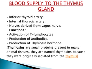 • Inferior thyroid artery.
• Internal thoracic artery.
• Nerves derived from vagus nerve.
Functions :
• Activation of T-lymphocytes
• Production of antibodies.
• Production of Thymosin hormone.
[Thymosins are small proteins present in many
animal tissues. they are named thymosins because
they were originally isolated from the thymus]
 