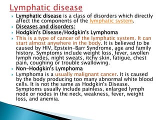  Lymphatic disease is a class of disorders which directly
affect the components of the lymphatic system.
 Diseases and disorders:
 Hodgkin's Disease/Hodgkin's Lymphoma
 This is a type of cancer of the lymphatic system. It can
start almost anywhere in the body. It is believed to be
caused by HIV, Epstein-Barr Syndrome, age and family
history. Symptoms include weight loss, fever, swollen
lymph nodes, night sweats, itchy skin, fatigue, chest
pain, coughing or trouble swallowing.
 Non-Hodgkin's Lymphoma
 Lymphoma is a usually malignant cancer. It is caused
by the body producing too many abnormal white blood
cells. It is not the same as Hodgkin's Disease.
Symptoms usually include painless, enlarged lymph
node or nodes in the neck, weakness, fever, weight
loss, and anemia.
 