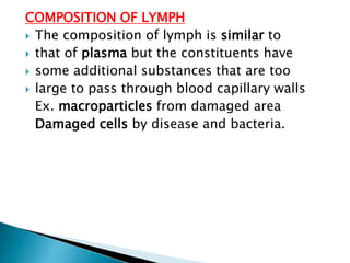 COMPOSITION OF LYMPH
 The composition of lymph is similar to
 that of plasma but the constituents have
 some additional substances that are too
 large to pass through blood capillary walls
Ex. macroparticles from damaged area
Damaged cells by disease and bacteria.
 
