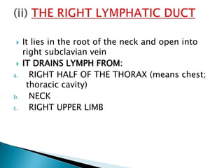  It lies in the root of the neck and open into
right subclavian vein
 IT DRAINS LYMPH FROM:
a. RIGHT HALF OF THE THORAX (means chest;
thoracic cavity)
b. NECK
c. RIGHT UPPER LIMB
 