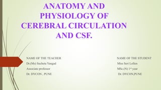 ANATOMY AND
PHYSIOLOGY OF
CEREBRAL CIRCULATION
AND CSF.
NAME OF THE TEACHER NAME OF THE STUDENT
Dr.(Ms) Sucheta Yangad Miss Seri Lollen
Associate professor MSc.(N) 1st year
Dr. DYCON , PUNE Dr. DYCON,PUNE
 