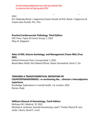 American Psychiatric Association Publishing, Second edition, Washington, DC,
2022
Eric Hollander;Randi J. Hagerman;Casara Ferretti; & M.D. Randi J. Hagerman &
Casara Jean Ferretti, M.S., M.A.
Practical Cardiovascular Pathology, Third Edition
CRC Press, Taylor & Francis Group, 3, 2022
Mary N. Sheppard
Atlas of EEG, Seizure Semiology, and Management [Team-IRA] (True
PDF)
Oxford University Press, Incorporated, 3, 2022
Bassel Abou-Khalil, Karl Edward Misulis, Hasan Sonmezturk, Kevin C. Ess
TOWARDS A TRANSTHEORETICAL DEFINITION OF
COUNTERTRANSFERENCE : re-envisioning the... clinician's intersubjective
experience
Routledge, Explorations in mental health, 1st, London, 2022
Roman, Rudy
Williams Manual of Hematology, Tenth Edition
McGraw Hill / Medical, 10, 2022
Marshall A. Lichtman; Kenneth Kaushansky; Josef T. Prchal; Marcel M. Levi;
Linda J. Burns; David C. Linch
 