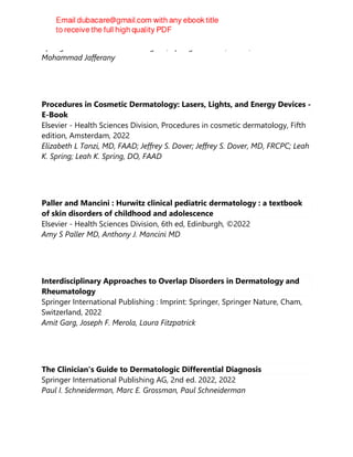 Springer International Publishing AG, Springer Nature, Cham, 2022
Mohammad Jafferany
Procedures in Cosmetic Dermatology: Lasers, Lights, and Energy Devices -
E-Book
Elsevier - Health Sciences Division, Procedures in cosmetic dermatology, Fifth
edition, Amsterdam, 2022
Elizabeth L Tanzi, MD, FAAD; Jeffrey S. Dover; Jeffrey S. Dover, MD, FRCPC; Leah
K. Spring; Leah K. Spring, DO, FAAD
Paller and Mancini : Hurwitz clinical pediatric dermatology : a textbook
of skin disorders of childhood and adolescence
Elsevier - Health Sciences Division, 6th ed, Edinburgh, ©2022
Amy S Paller MD, Anthony J. Mancini MD
Interdisciplinary Approaches to Overlap Disorders in Dermatology and
Rheumatology
Springer International Publishing : Imprint: Springer, Springer Nature, Cham,
Switzerland, 2022
Amit Garg, Joseph F. Merola, Laura Fitzpatrick
The Clinician's Guide to Dermatologic Differential Diagnosis
Springer International Publishing AG, 2nd ed. 2022, 2022
Paul I. Schneiderman, Marc E. Grossman, Paul Schneiderman
 