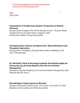 Elsevier - Health Sciences Division, Handbook of Clinical Neurology; 201, 1,
2024
Colin Chalk
Interpretation of Vertigo Cases (Experts' Perspectives on Medical
Advances)
Springer Nature Singapore Pte Ltd Fka Springer Science + Business Media
Singapore Pte Ltd, Springer Nature, Singapore, 2024
Xizheng Shan (Editor), Entong Wang (Editor)
The Regeneration of Nerves and Spinal Cord : About Mechanisms and
Therapeutic Approaches
Springer Berlin / Heidelberg, Springer Nature, Berlin, Heidelberg, 2024
Lars P. Klimaschewski
Dr. Martinelli's Vision & Neurology Casebook: Real-World Insights for
Primary Eye Care & Family Medicine (The Fine Art of Patient
Management)
Ophthalmic Physician Publishing, The Fine Art of Patient Management, 2024
Martinelli MD OD, John R
Neurobiology of Autism Spectrum Disorders
Springer International Publishing AG, 1st ed. 2023, 1st ed. 2024, PT, 2024
Abdeslem El Idrissi (editor), Dan McCloskey (editor)
 