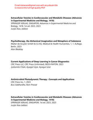Extracellular Vesicles in Cardiovascular and Metabolic Diseases (Advances
in Experimental Medicine and Biology, 1418)
SPRINGER VERLAG, SINGAPOR, Advances in Experimental Medicine and
Biology, 1418, 1st ed. 2023, 2023
Junjie Xiao, (editor)
Psychotherapy, the Alchemical Imagination and Metaphors of Substance
Walter de Gruyter GmbH & Co KG, Medical & Health Humanities, 1, 1. Auflage,
Berlin, 2023
Alan Bleakley
Current Applications of Deep Learning in Cancer Diagnostics
CRC Press LLC, CRC Press (Unlimited), BOCA RATON, 2023
Jyotismita Chaki, Aysegül Uçar, Aysegul Ucar
Antimicrobial Photodynamic Therapy : Concepts and Applications
CRC Press Inc, 1, 2023
Busi Siddhardha, Ram Prasad
Extracellular Vesicles in Cardiovascular and Metabolic Diseases (Advances
in Experimental Medicine and Biology, 1418)
SPRINGER VERLAG, SINGAPOR, 1st ed. 2023, 2023
Junjie Xiao (editor)
 