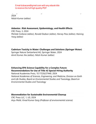 Springer International Publishing, Earth and Environmental Sciences Library,
2024
Nitish Kumar (editor)
Asbestos : Risk Assessment, Epidemiology, and Health Effects
CRC Press, 3, 2024
Michele Carbone (editor), Ronald Dodson (editor), Harvey Pass (editor), Haining
Yang (editor)
Cadmium Toxicity in Water: Challenges and Solutions (Springer Water)
Springer Nature Switzerland AG, Springer Water, 2024
Amrit Kumar Jha (editor), Nitish Kumar (editor)
Enhancing EPA Science Capability for a Complex Future:
Recommendations for Use of Title 42 Special Hiring Authority
National Academies Press, 10.17226/27440, 2024
National Academies of Sciences, Engineering, and Medicine, Division on Earth
and Life Studies, Board on Environmental Studies and Toxicology, Board on
Environmental Studies and Toxicology
Bioremediation for Sustainable Environmental Cleanup
CRC Press LLC, 1, US, 2024
Anju Malik; Vinod Kumar Garg (Professor of environmental science)
 