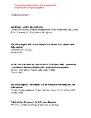 Springer International Publishing AG, 2023
Michael G. Milgroom
Vax-Unvax : Let the Science Speak
Skyhorse Publishing Company, Incorporated, Simon & Schuster, [N.p.], 2023
Robert F. Kennedy Jr.; Brian Hooker; Del Bigtree
The Black Angels: The Untold Story of the Nurses Who Helped Cure
Tuberculosis
VIRAGO Press LTD, 2023
Maria Smilios
MODELING AND SIMULATION OF INFECTIOUS DISEASES : microscale
transmission, decontamination and... macroscale propagation
Springer International Publishing Springer, 1, 2023
Tarek I. Zohdi
The Black Angels : The Untold Story of the Nurses Who Helped Cure
Tuberculosis
Penguin Publishing Group, Penguin Random House LLC, New York, 2023
Smilios, Maria
Point-of-Care Biosensors for Infectious Diseases
Wiley-VCH GmbH, John Wiley & Sons, Inc., [N.p.], 2023
 
