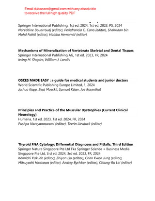 POCUS in Critical Care, Anesthesia and Emergency Medicine
Springer International Publishing, 1st ed. 2024, 1st ed. 2023, PS, 2024
Noreddine Bouarroudj (editor), Peňafrancia C. Cano (editor), Shahridan bin
Mohd Fathil (editor), Habiba Hemamid (editor)
Mechanisms of Mineralization of Vertebrate Skeletal and Dental Tissues
Springer International Publishing AG, 1st ed. 2023, FR, 2024
Irving M. Shapiro, William J. Landis
OSCES MADE EASY : a guide for medical students and junior doctors
World Scientific Publishing Europe Limited, 1, 2024
Joshua Kapp, Beat Moeckli, Samuel Käser, Joe Rosenthal
Principles and Practice of the Muscular Dystrophies (Current Clinical
Neurology)
Humana, 1st ed. 2023, 1st ed. 2024, FR, 2024
Pushpa Narayanaswami (editor), Teerin Liewluck (editor)
Thyroid FNA Cytology: Differential Diagnoses and Pitfalls, Third Edition
Springer Nature Singapore Pte Ltd Fka Springer Science + Business Media
Singapore Pte Ltd, 3rd ed. 2024, 3rd ed. 2023, FR, 2024
Kennichi Kakudo (editor), Zhiyan Liu (editor), Chan Kwon Jung (editor),
Mitsuyoshi Hirokawa (editor), Andrey Bychkov (editor), Chiung-Ru Lai (editor)
 