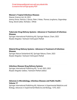 Manson's Tropical Infectious Diseases
Elsevier Science Ltd, 24, 2023
Jeremy Farrar, Patricia J. Garcia, Peter J Hotez, Thomas Junghanss, Gagandeep
Kang, David Lalloo, Nicholas J. White
Tubercular Drug Delivery Systems : Advances in Treatment of Infectious
Diseases
Springer International Publishing AG, Springer Nature, Cham, 2023
Ranjita Shegokar; Yashwant Vishnupant Pathak
Malarial Drug Delivery Systems : Advances in Treatment of Infectious
Diseases
Springer Nature Switzerland AG, Springer Nature, Cham, 2023
Ranjita Shegokar; Yashwant Vishnupant Pathak
Infectious Diseases Drug Delivery Systems
Springer International Publishing AG, 1st ed. 2023, 2023
Ranjita Shegokar (editor), Yashwant Pathak (editor)
Advances in Microbiology, Infectious Diseases and Public Health :
Volume 17
Springer International Publishing AG, Advances in Experimental Medicine and
Biology, Advances in Experimental Medicine and Biology, 1370, 2023
 